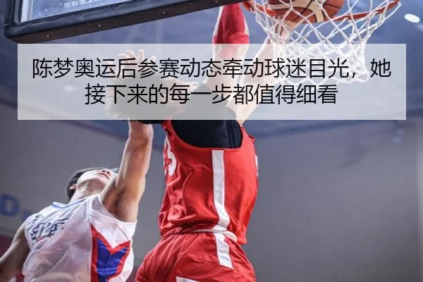 陈梦奥运后参赛动态牵动球迷目光，她接下来的每一步都值得细看